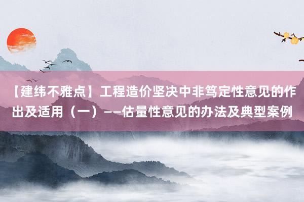 【建纬不雅点】工程造价坚决中非笃定性意见的作出及适用（一）——估量性意见的办法及典型案例