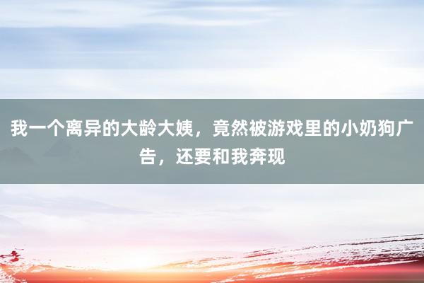 我一个离异的大龄大姨，竟然被游戏里的小奶狗广告，还要和我奔现