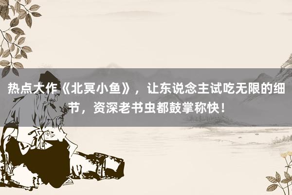 热点大作《北冥小鱼》，让东说念主试吃无限的细节，资深老书虫都鼓掌称快！