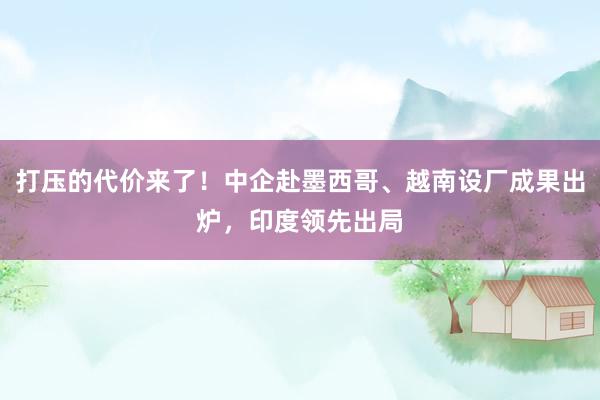 打压的代价来了！中企赴墨西哥、越南设厂成果出炉，印度领先出局