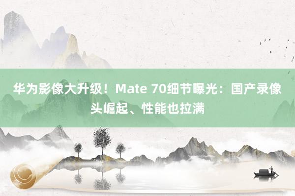 华为影像大升级！Mate 70细节曝光：国产录像头崛起、性能也拉满