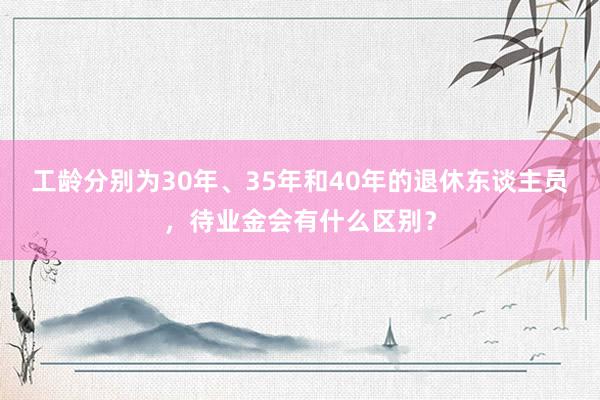 工龄分别为30年、35年和40年的退休东谈主员，待业金会有什么区别？