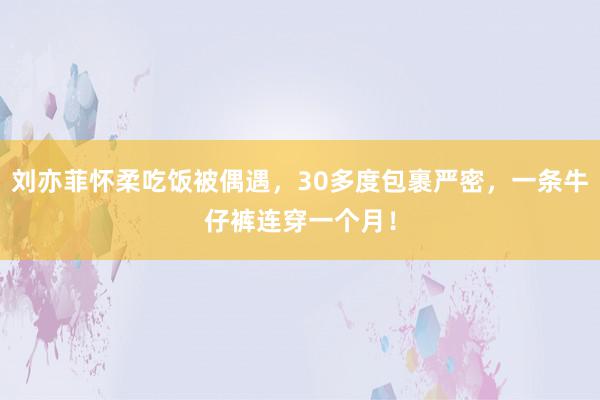 刘亦菲怀柔吃饭被偶遇，30多度包裹严密，一条牛仔裤连穿一个月！