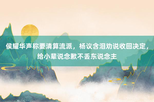 侯耀华声称要清算流派，杨议含泪劝说收回决定，给小辈说念歉不丢东说念主