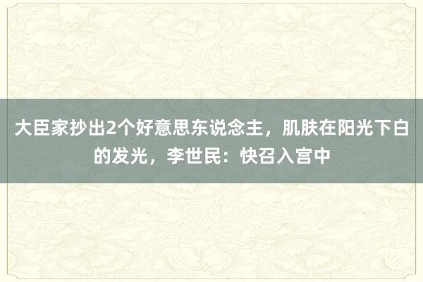 大臣家抄出2个好意思东说念主，肌肤在阳光下白的发光，李世民：快召入宫中