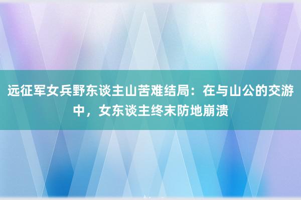 远征军女兵野东谈主山苦难结局：在与山公的交游中，女东谈主终末防地崩溃