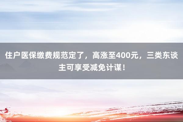 住户医保缴费规范定了，高涨至400元，三类东谈主可享受减免计谋！