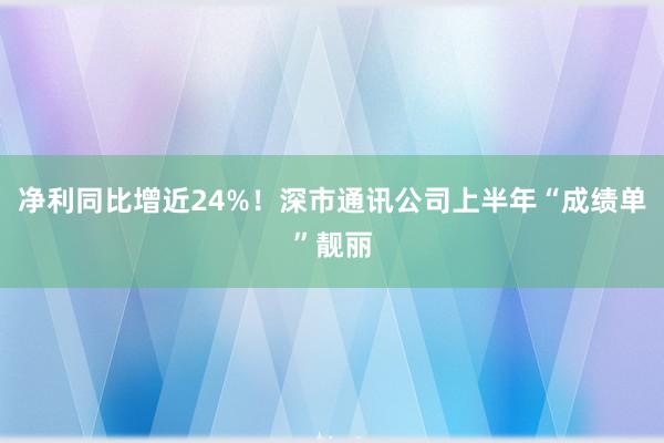 净利同比增近24%！深市通讯公司上半年“成绩单”靓丽