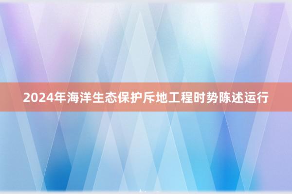 2024年海洋生态保护斥地工程时势陈述运行