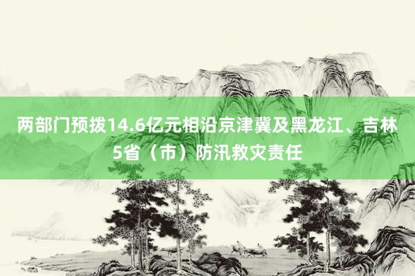 两部门预拨14.6亿元相沿京津冀及黑龙江、吉林5省（市）防汛救灾责任