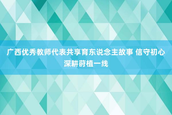 广西优秀教师代表共享育东说念主故事 信守初心深耕莳植一线