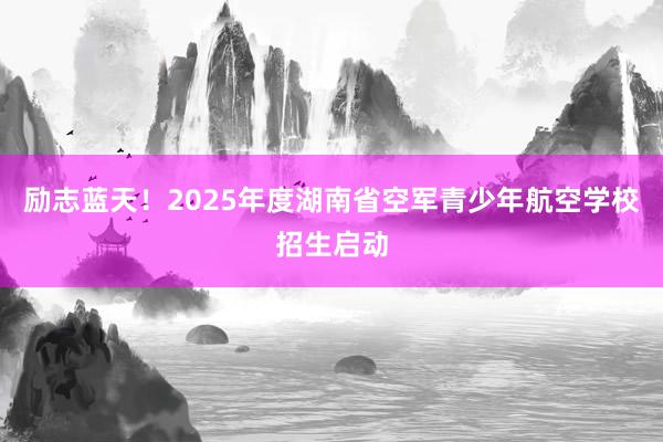 励志蓝天！2025年度湖南省空军青少年航空学校招生启动