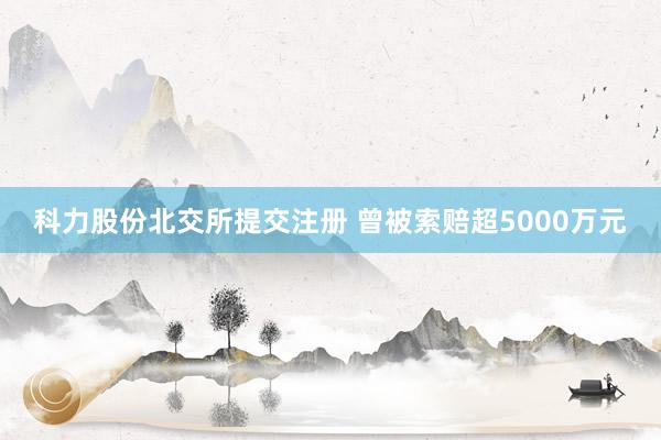 科力股份北交所提交注册 曾被索赔超5000万元