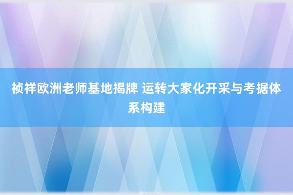 祯祥欧洲老师基地揭牌 运转大家化开采与考据体系构建